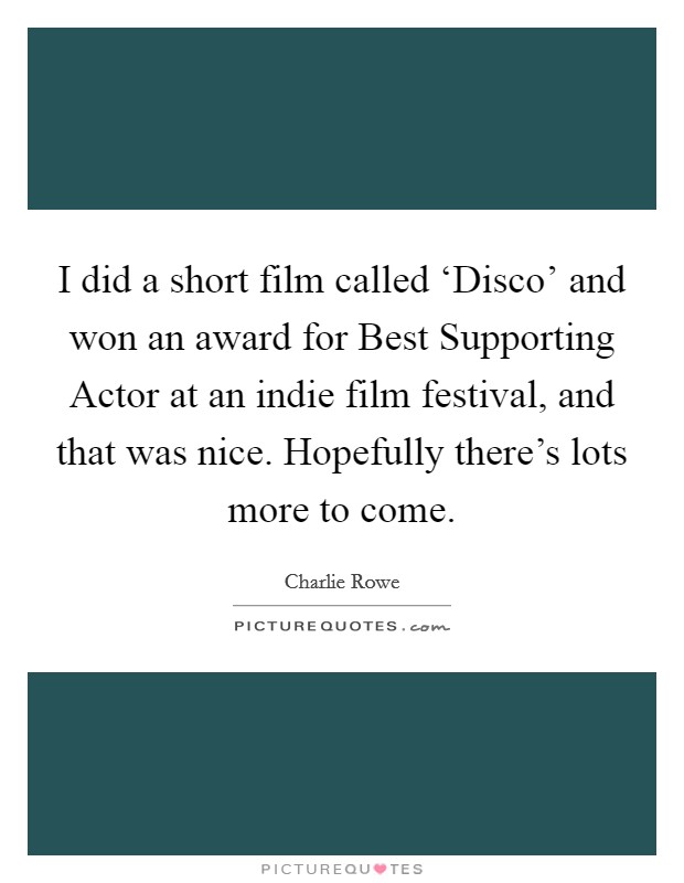 I did a short film called ‘Disco' and won an award for Best Supporting Actor at an indie film festival, and that was nice. Hopefully there's lots more to come Picture Quote #1