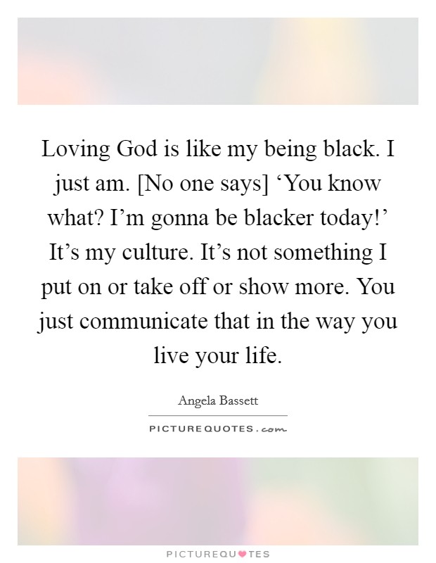 Loving God is like my being black. I just am. [No one says] ‘You know what? I'm gonna be blacker today!' It's my culture. It's not something I put on or take off or show more. You just communicate that in the way you live your life Picture Quote #1