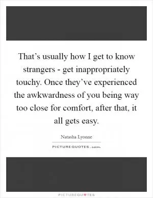 That’s usually how I get to know strangers - get inappropriately touchy. Once they’ve experienced the awkwardness of you being way too close for comfort, after that, it all gets easy Picture Quote #1