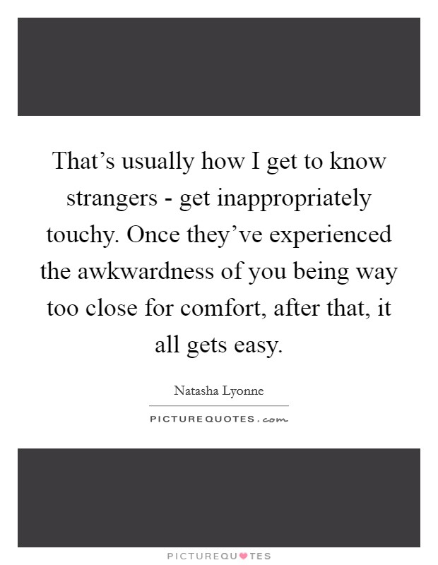 That's usually how I get to know strangers - get inappropriately touchy. Once they've experienced the awkwardness of you being way too close for comfort, after that, it all gets easy Picture Quote #1