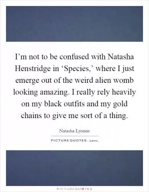 I’m not to be confused with Natasha Henstridge in ‘Species,’ where I just emerge out of the weird alien womb looking amazing. I really rely heavily on my black outfits and my gold chains to give me sort of a thing Picture Quote #1