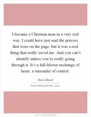 I became a Christian man in a very real way. I could have just said the prayers that were on the page, but it was a real thing that really saved me. And you can’t identify unless you’re really going through it. It’s a full-blown exchange of heart, a surrender of control Picture Quote #1