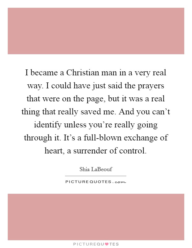 I became a Christian man in a very real way. I could have just said the prayers that were on the page, but it was a real thing that really saved me. And you can't identify unless you're really going through it. It's a full-blown exchange of heart, a surrender of control Picture Quote #1