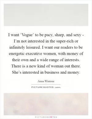 I want ‘Vogue’ to be pacy, sharp, and sexy - I’m not interested in the super-rich or infinitely leisured. I want our readers to be energetic executive women, with money of their own and a wide range of interests. There is a new kind of woman out there. She’s interested in business and money Picture Quote #1