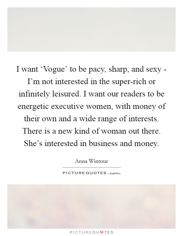 I want ‘Vogue' to be pacy, sharp, and sexy - I'm not interested in the super-rich or infinitely leisured. I want our readers to be energetic executive women, with money of their own and a wide range of interests. There is a new kind of woman out there. She's interested in business and money Picture Quote #1