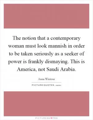 The notion that a contemporary woman must look mannish in order to be taken seriously as a seeker of power is frankly dismaying. This is America, not Saudi Arabia Picture Quote #1