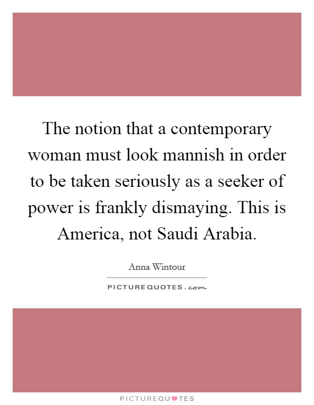The notion that a contemporary woman must look mannish in order to be taken seriously as a seeker of power is frankly dismaying. This is America, not Saudi Arabia Picture Quote #1