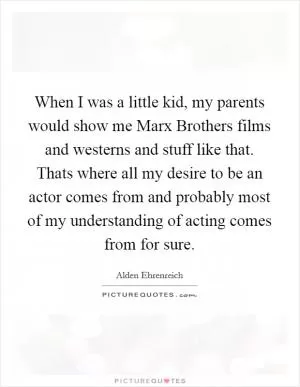 When I was a little kid, my parents would show me Marx Brothers films and westerns and stuff like that. Thats where all my desire to be an actor comes from and probably most of my understanding of acting comes from for sure Picture Quote #1