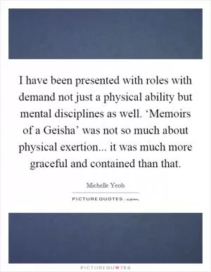 I have been presented with roles with demand not just a physical ability but mental disciplines as well. ‘Memoirs of a Geisha’ was not so much about physical exertion... it was much more graceful and contained than that Picture Quote #1