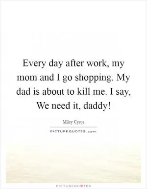 Every day after work, my mom and I go shopping. My dad is about to kill me. I say, We need it, daddy! Picture Quote #1