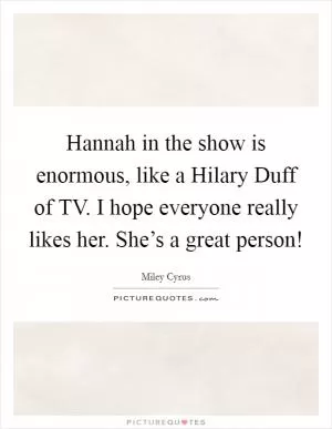 Hannah in the show is enormous, like a Hilary Duff of TV. I hope everyone really likes her. She’s a great person! Picture Quote #1