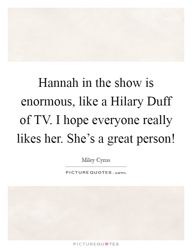 Hannah in the show is enormous, like a Hilary Duff of TV. I hope everyone really likes her. She's a great person! Picture Quote #1