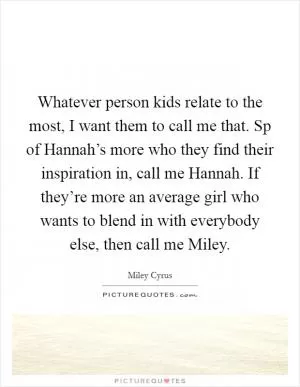 Whatever person kids relate to the most, I want them to call me that. Sp of Hannah’s more who they find their inspiration in, call me Hannah. If they’re more an average girl who wants to blend in with everybody else, then call me Miley Picture Quote #1