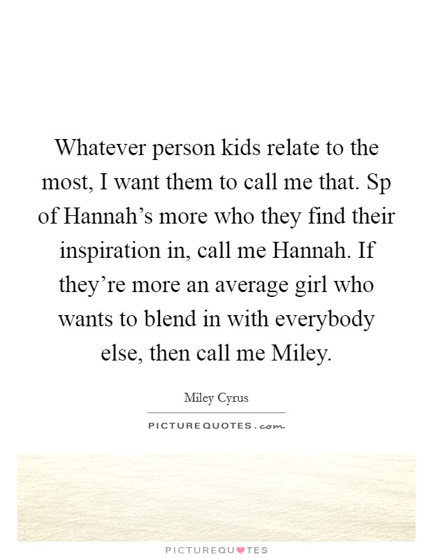 Whatever person kids relate to the most, I want them to call me that. Sp of Hannah's more who they find their inspiration in, call me Hannah. If they're more an average girl who wants to blend in with everybody else, then call me Miley Picture Quote #1