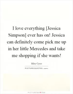 I love everything [Jessica Simpson] ever has on! Jessica can definitely come pick me up in her little Mercedes and take me shopping if she wants! Picture Quote #1