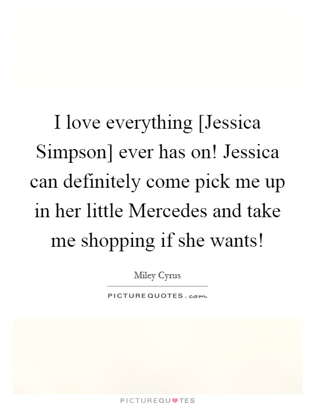 I love everything [Jessica Simpson] ever has on! Jessica can definitely come pick me up in her little Mercedes and take me shopping if she wants! Picture Quote #1