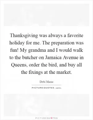 Thanksgiving was always a favorite holiday for me. The preparation was fun! My grandma and I would walk to the butcher on Jamaica Avenue in Queens, order the bird, and buy all the fixings at the market Picture Quote #1