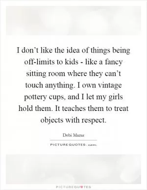 I don’t like the idea of things being off-limits to kids - like a fancy sitting room where they can’t touch anything. I own vintage pottery cups, and I let my girls hold them. It teaches them to treat objects with respect Picture Quote #1