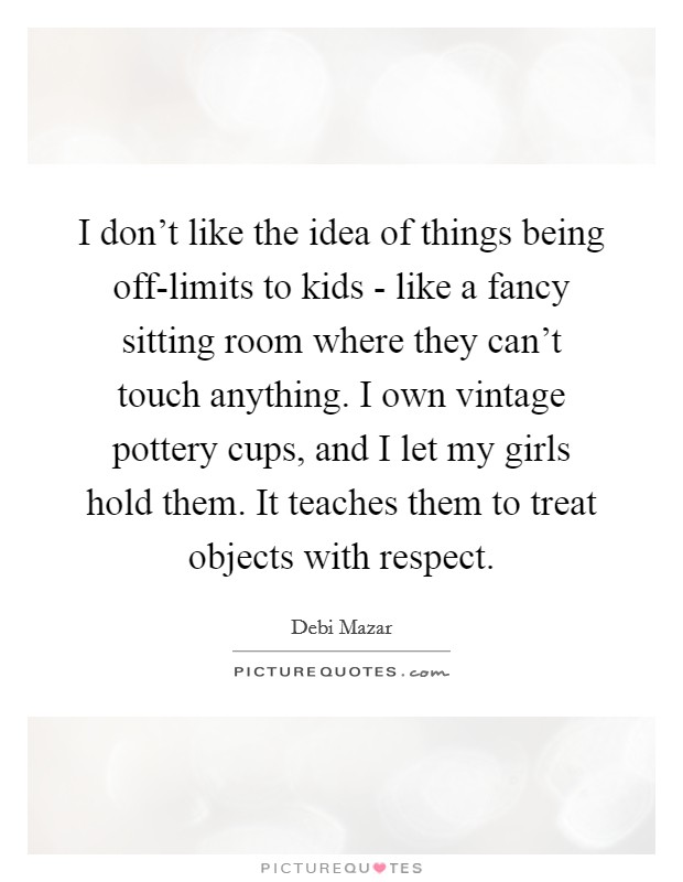 I don't like the idea of things being off-limits to kids - like a fancy sitting room where they can't touch anything. I own vintage pottery cups, and I let my girls hold them. It teaches them to treat objects with respect Picture Quote #1