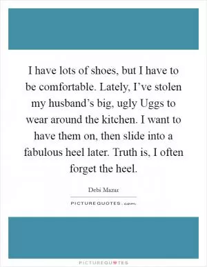 I have lots of shoes, but I have to be comfortable. Lately, I’ve stolen my husband’s big, ugly Uggs to wear around the kitchen. I want to have them on, then slide into a fabulous heel later. Truth is, I often forget the heel Picture Quote #1