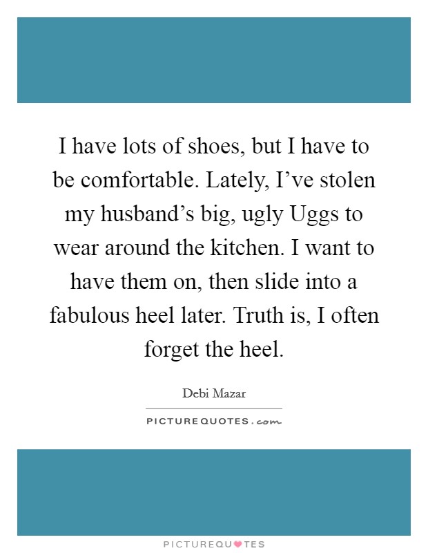 I have lots of shoes, but I have to be comfortable. Lately, I've stolen my husband's big, ugly Uggs to wear around the kitchen. I want to have them on, then slide into a fabulous heel later. Truth is, I often forget the heel Picture Quote #1
