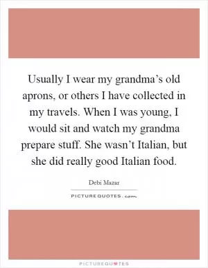 Usually I wear my grandma’s old aprons, or others I have collected in my travels. When I was young, I would sit and watch my grandma prepare stuff. She wasn’t Italian, but she did really good Italian food Picture Quote #1