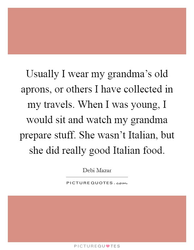 Usually I wear my grandma's old aprons, or others I have collected in my travels. When I was young, I would sit and watch my grandma prepare stuff. She wasn't Italian, but she did really good Italian food Picture Quote #1