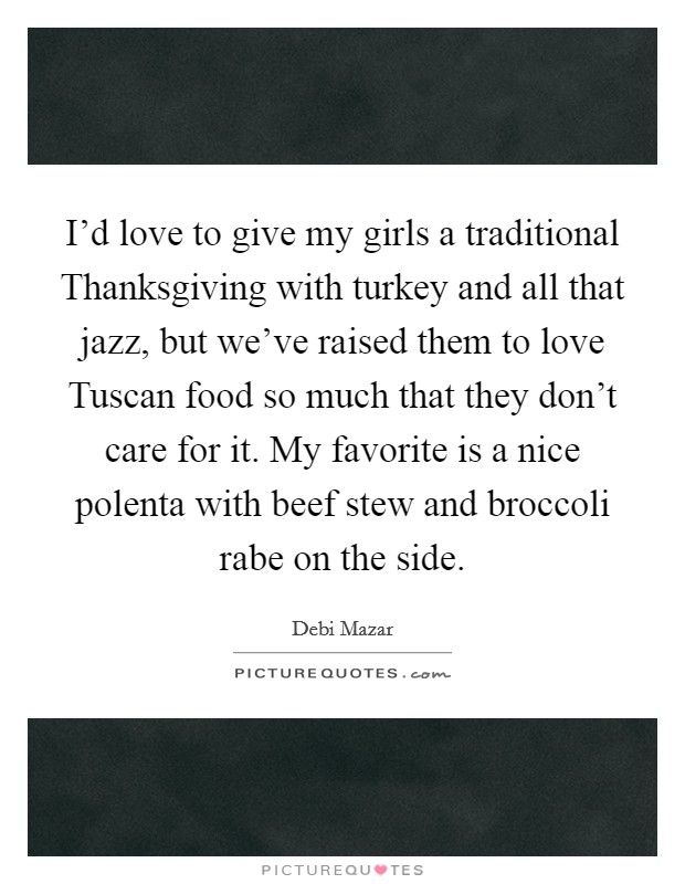 I'd love to give my girls a traditional Thanksgiving with turkey and all that jazz, but we've raised them to love Tuscan food so much that they don't care for it. My favorite is a nice polenta with beef stew and broccoli rabe on the side Picture Quote #1