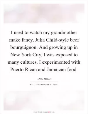 I used to watch my grandmother make fancy, Julia Child-style beef bourguignon. And growing up in New York City, I was exposed to many cultures. I experimented with Puerto Rican and Jamaican food Picture Quote #1
