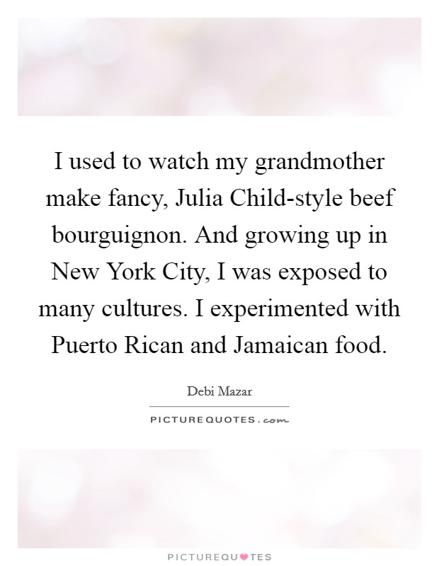I used to watch my grandmother make fancy, Julia Child-style beef bourguignon. And growing up in New York City, I was exposed to many cultures. I experimented with Puerto Rican and Jamaican food Picture Quote #1