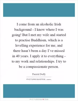 I come from an alcoholic Irish background - I know where I was going! But I met my wife and started to practise Buddhism, which is a levelling experience for me, and there hasn’t been a day I’ve missed in 40 years. I apply it to everything - to my work and relationships. I try to be a compassionate person Picture Quote #1