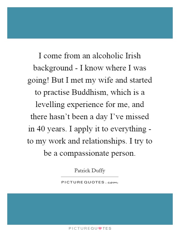 I come from an alcoholic Irish background - I know where I was going! But I met my wife and started to practise Buddhism, which is a levelling experience for me, and there hasn't been a day I've missed in 40 years. I apply it to everything - to my work and relationships. I try to be a compassionate person Picture Quote #1