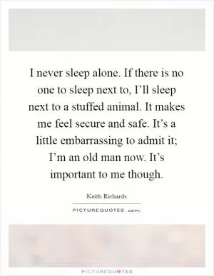 I never sleep alone. If there is no one to sleep next to, I’ll sleep next to a stuffed animal. It makes me feel secure and safe. It’s a little embarrassing to admit it; I’m an old man now. It’s important to me though Picture Quote #1