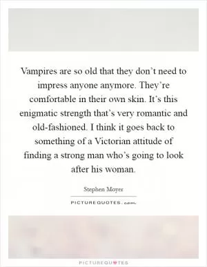 Vampires are so old that they don’t need to impress anyone anymore. They’re comfortable in their own skin. It’s this enigmatic strength that’s very romantic and old-fashioned. I think it goes back to something of a Victorian attitude of finding a strong man who’s going to look after his woman Picture Quote #1
