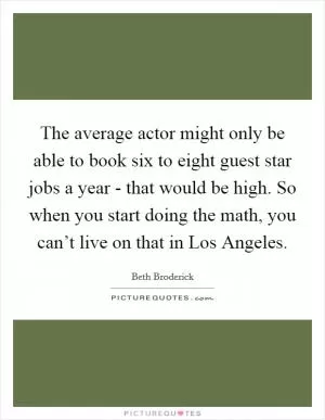 The average actor might only be able to book six to eight guest star jobs a year - that would be high. So when you start doing the math, you can’t live on that in Los Angeles Picture Quote #1