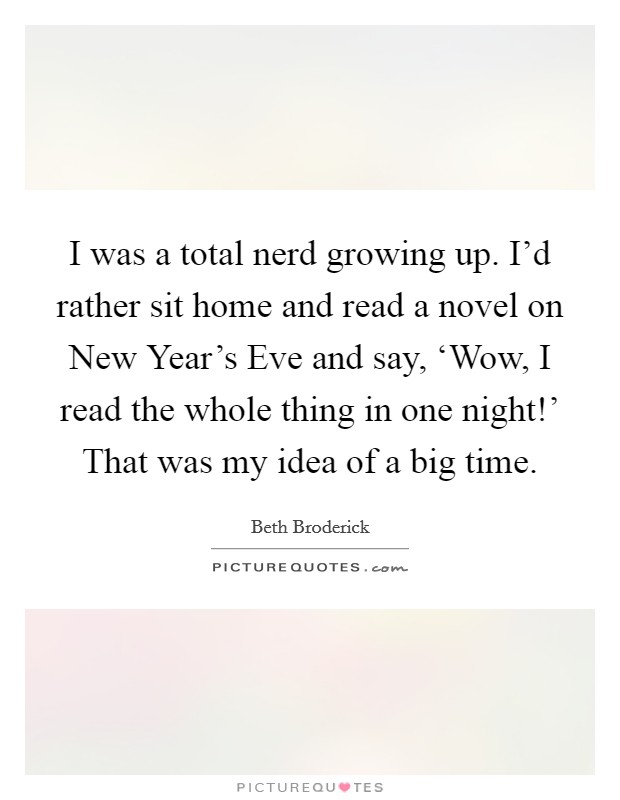 I was a total nerd growing up. I'd rather sit home and read a novel on New Year's Eve and say, ‘Wow, I read the whole thing in one night!' That was my idea of a big time Picture Quote #1