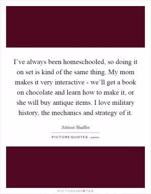 I’ve always been homeschooled, so doing it on set is kind of the same thing. My mom makes it very interactive - we’ll get a book on chocolate and learn how to make it, or she will buy antique items. I love military history, the mechanics and strategy of it Picture Quote #1