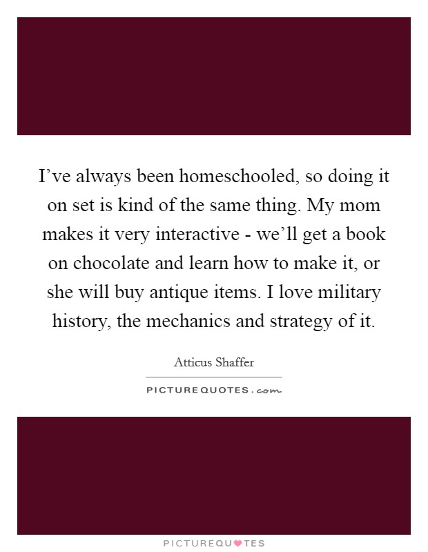 I've always been homeschooled, so doing it on set is kind of the same thing. My mom makes it very interactive - we'll get a book on chocolate and learn how to make it, or she will buy antique items. I love military history, the mechanics and strategy of it Picture Quote #1