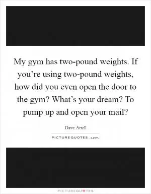 My gym has two-pound weights. If you’re using two-pound weights, how did you even open the door to the gym? What’s your dream? To pump up and open your mail? Picture Quote #1