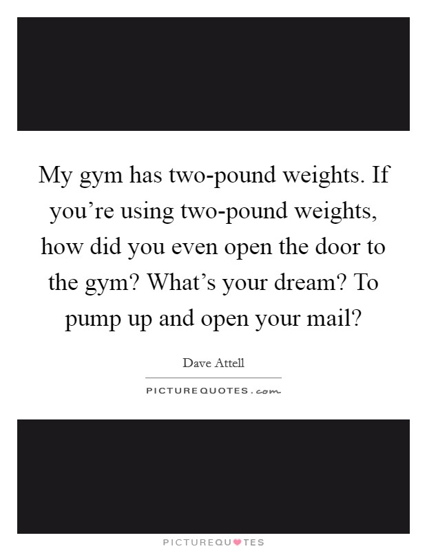 My gym has two-pound weights. If you're using two-pound weights, how did you even open the door to the gym? What's your dream? To pump up and open your mail? Picture Quote #1
