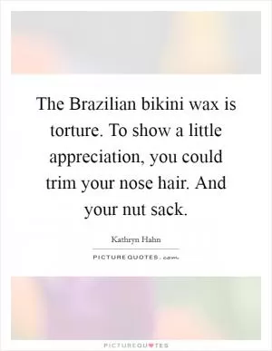 The Brazilian bikini wax is torture. To show a little appreciation, you could trim your nose hair. And your nut sack Picture Quote #1