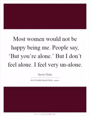 Most women would not be happy being me. People say, ‘But you’re alone.’ But I don’t feel alone. I feel very un-alone Picture Quote #1