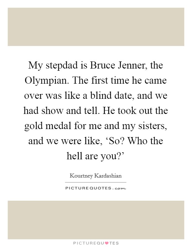 My stepdad is Bruce Jenner, the Olympian. The first time he came over was like a blind date, and we had show and tell. He took out the gold medal for me and my sisters, and we were like, ‘So? Who the hell are you?' Picture Quote #1