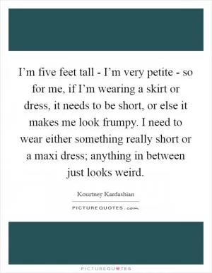 I’m five feet tall - I’m very petite - so for me, if I’m wearing a skirt or dress, it needs to be short, or else it makes me look frumpy. I need to wear either something really short or a maxi dress; anything in between just looks weird Picture Quote #1