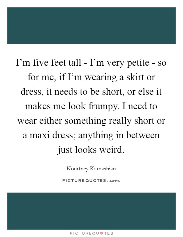 I'm five feet tall - I'm very petite - so for me, if I'm wearing a skirt or dress, it needs to be short, or else it makes me look frumpy. I need to wear either something really short or a maxi dress; anything in between just looks weird Picture Quote #1