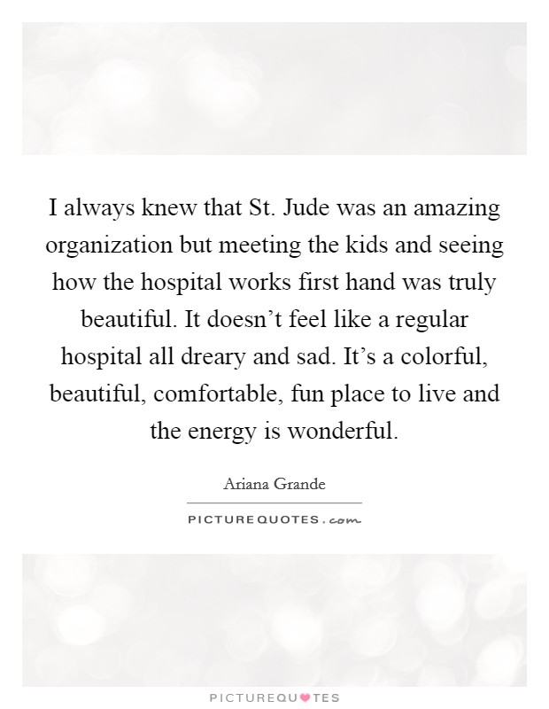 I always knew that St. Jude was an amazing organization but meeting the kids and seeing how the hospital works first hand was truly beautiful. It doesn't feel like a regular hospital all dreary and sad. It's a colorful, beautiful, comfortable, fun place to live and the energy is wonderful Picture Quote #1