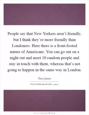 People say that New Yorkers aren’t friendly, but I think they’re more friendly than Londoners. Here there is a front-footed nature of Americans. You can go out on a night out and meet 10 random people and stay in touch with them, whereas that’s not going to happen in the same way in London Picture Quote #1