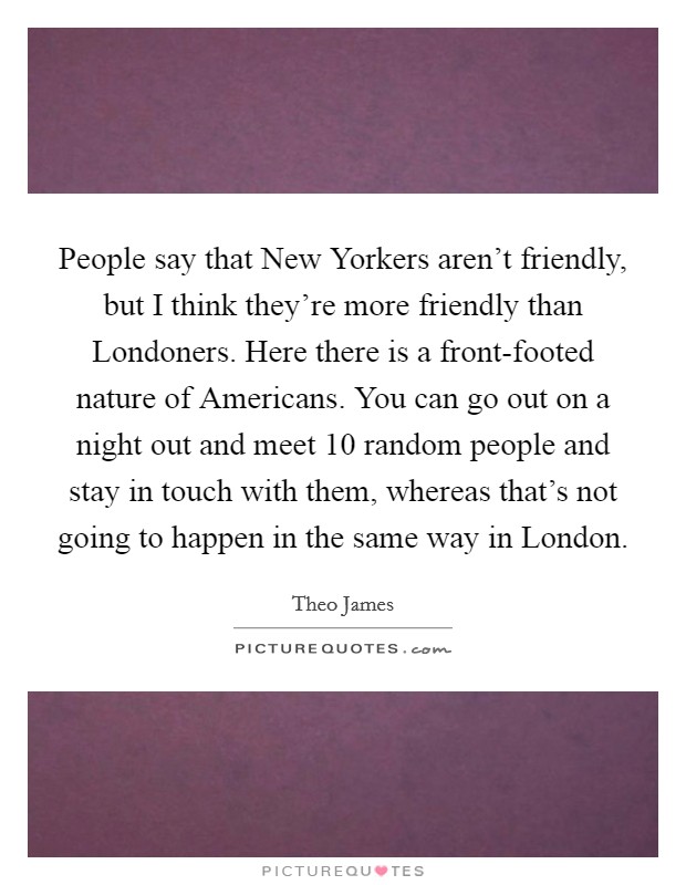 People say that New Yorkers aren't friendly, but I think they're more friendly than Londoners. Here there is a front-footed nature of Americans. You can go out on a night out and meet 10 random people and stay in touch with them, whereas that's not going to happen in the same way in London Picture Quote #1