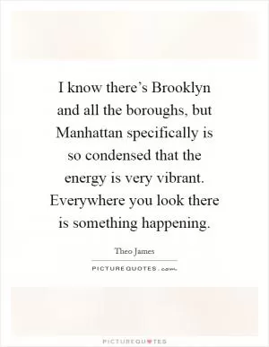I know there’s Brooklyn and all the boroughs, but Manhattan specifically is so condensed that the energy is very vibrant. Everywhere you look there is something happening Picture Quote #1