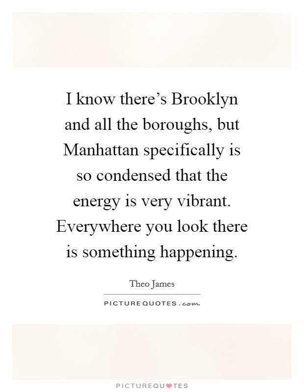 I know there's Brooklyn and all the boroughs, but Manhattan specifically is so condensed that the energy is very vibrant. Everywhere you look there is something happening Picture Quote #1